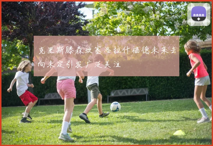 克里斯滕森坎塞洛拉什福德未来去向未定引发广泛关注
