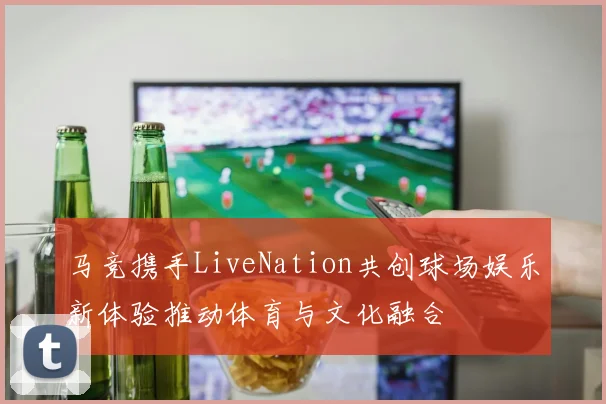马竞携手LiveNation共创球场娱乐新体验推动体育与文化融合