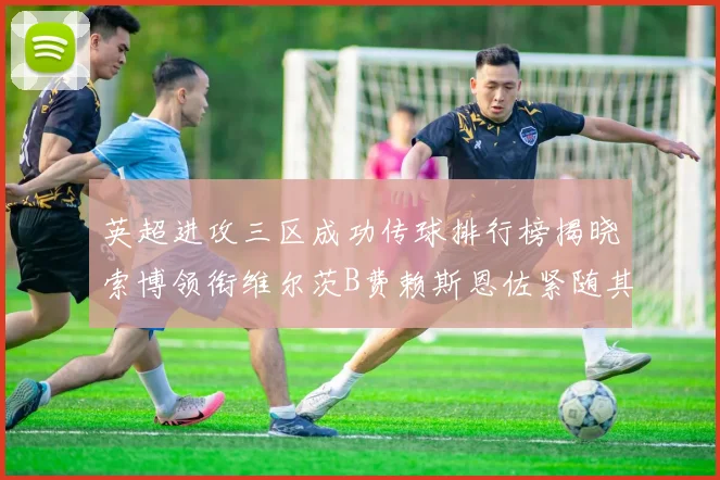 英超进攻三区成功传球排行榜揭晓索博领衔维尔茨B费赖斯恩佐紧随其后