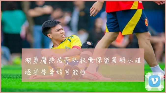 湖勇鹰热尼等队权衡保留筹码以追逐字母哥的可能性