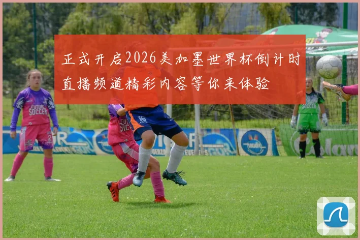正式开启2026美加墨世界杯倒计时直播频道精彩内容等你来体验