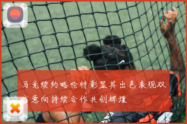 马竞续约略伦特彰显其出色表现双方意向持续合作共创辉煌