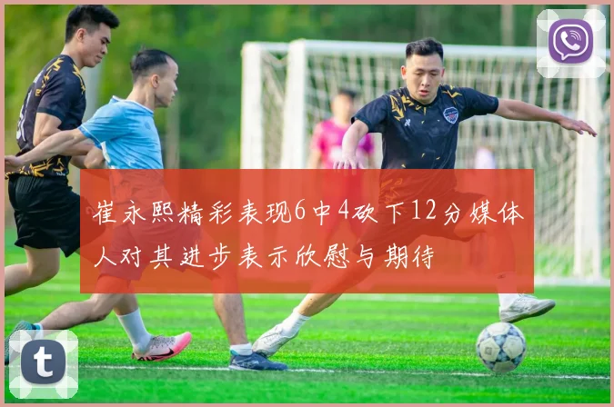 崔永熙精彩表现6中4砍下12分媒体人对其进步表示欣慰与期待