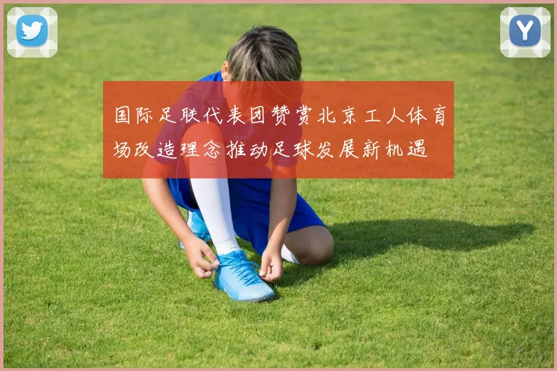 国际足联代表团赞赏北京工人体育场改造理念推动足球发展新机遇