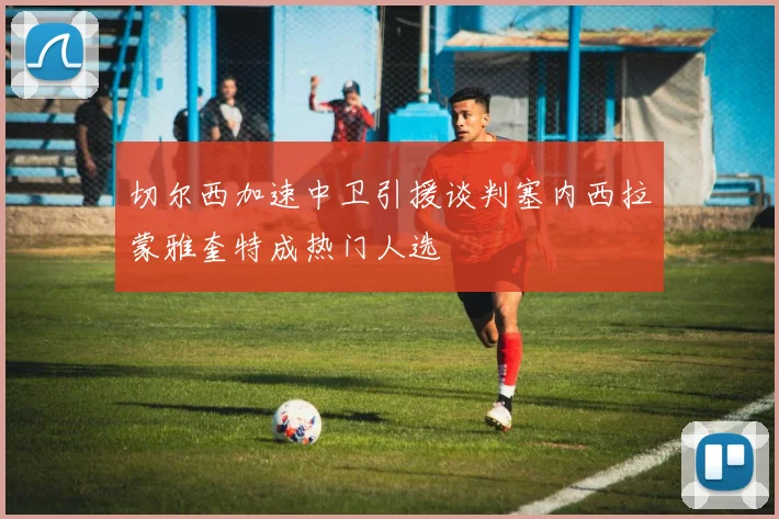 切尔西加速中卫引援谈判塞内西拉蒙雅奎特成热门人选