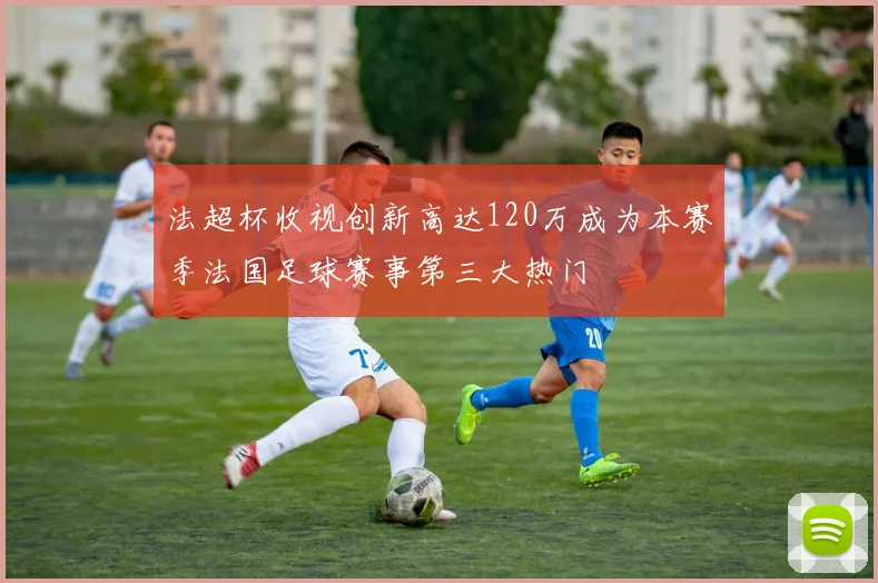 法超杯收视创新高达120万成为本赛季法国足球赛事第三大热门