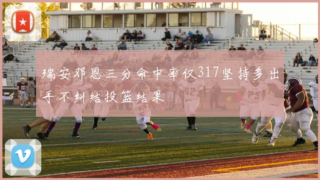 瑞安邓恩三分命中率仅317坚持多出手不纠结投篮结果