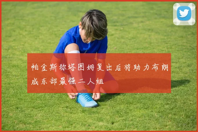 帕金斯称塔图姆复出后将助力布朗成东部最强二人组