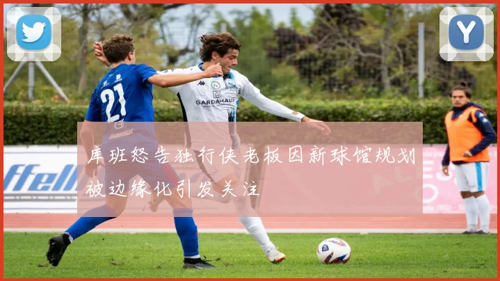 库班怒告独行侠老板因新球馆规划被边缘化引发关注