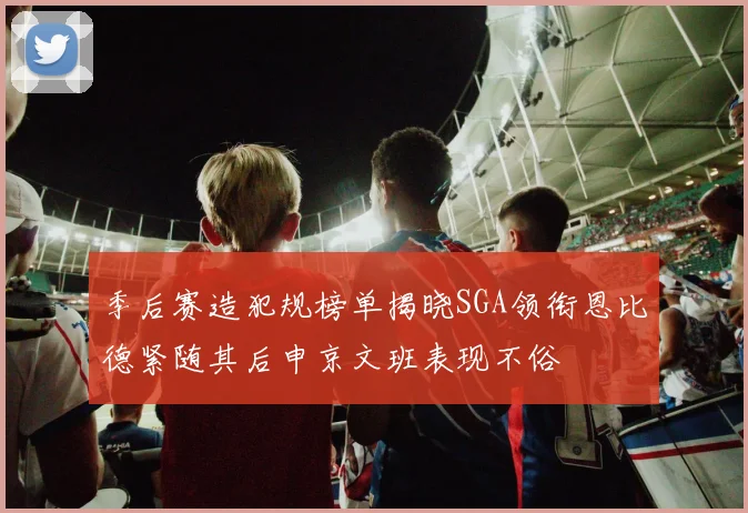 季后赛造犯规榜单揭晓SGA领衔恩比德紧随其后申京文班表现不俗