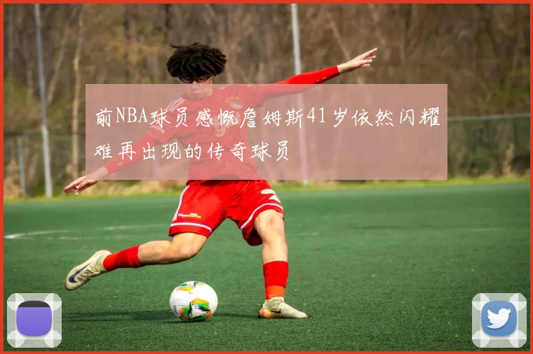 前NBA球员感慨詹姆斯41岁依然闪耀难再出现的传奇球员